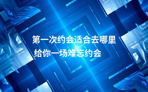 第一次约会适合去哪里 给你一场难忘约会